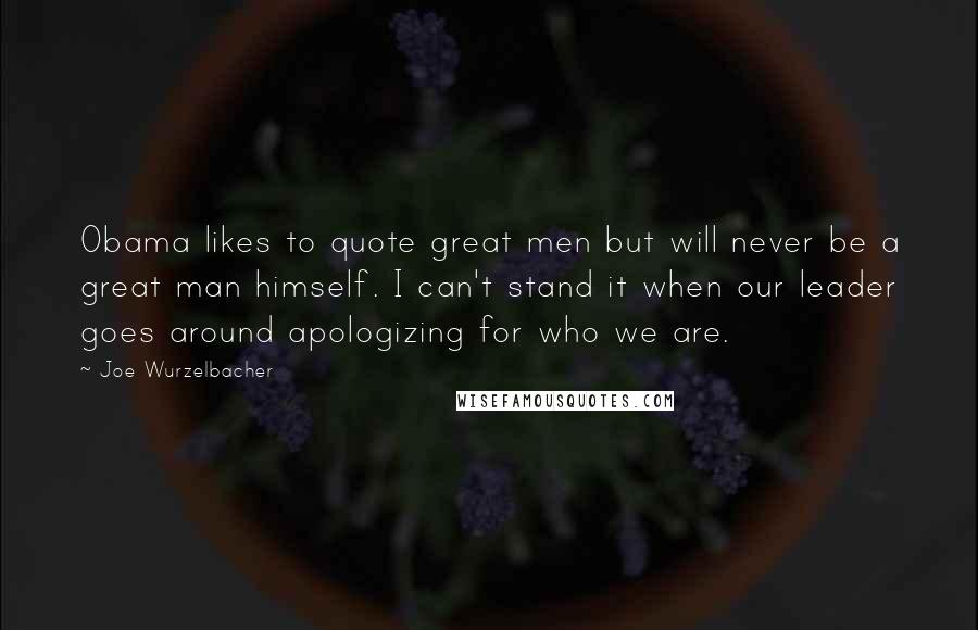 Joe Wurzelbacher Quotes: Obama likes to quote great men but will never be a great man himself. I can't stand it when our leader goes around apologizing for who we are.