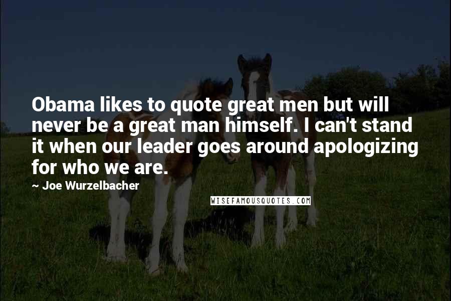 Joe Wurzelbacher Quotes: Obama likes to quote great men but will never be a great man himself. I can't stand it when our leader goes around apologizing for who we are.
