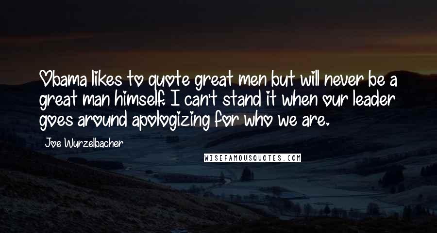 Joe Wurzelbacher Quotes: Obama likes to quote great men but will never be a great man himself. I can't stand it when our leader goes around apologizing for who we are.