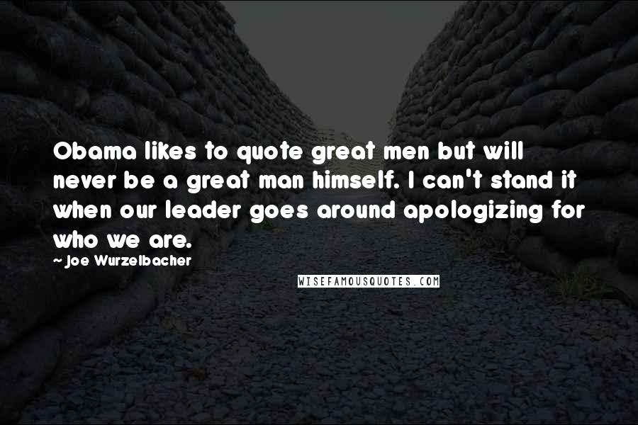 Joe Wurzelbacher Quotes: Obama likes to quote great men but will never be a great man himself. I can't stand it when our leader goes around apologizing for who we are.