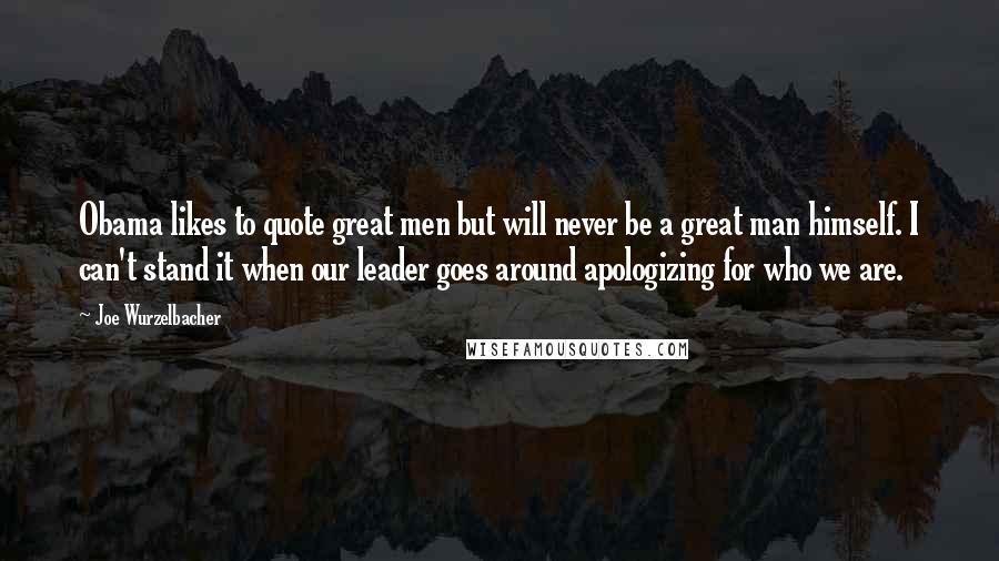 Joe Wurzelbacher Quotes: Obama likes to quote great men but will never be a great man himself. I can't stand it when our leader goes around apologizing for who we are.