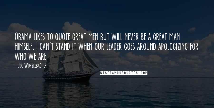 Joe Wurzelbacher Quotes: Obama likes to quote great men but will never be a great man himself. I can't stand it when our leader goes around apologizing for who we are.