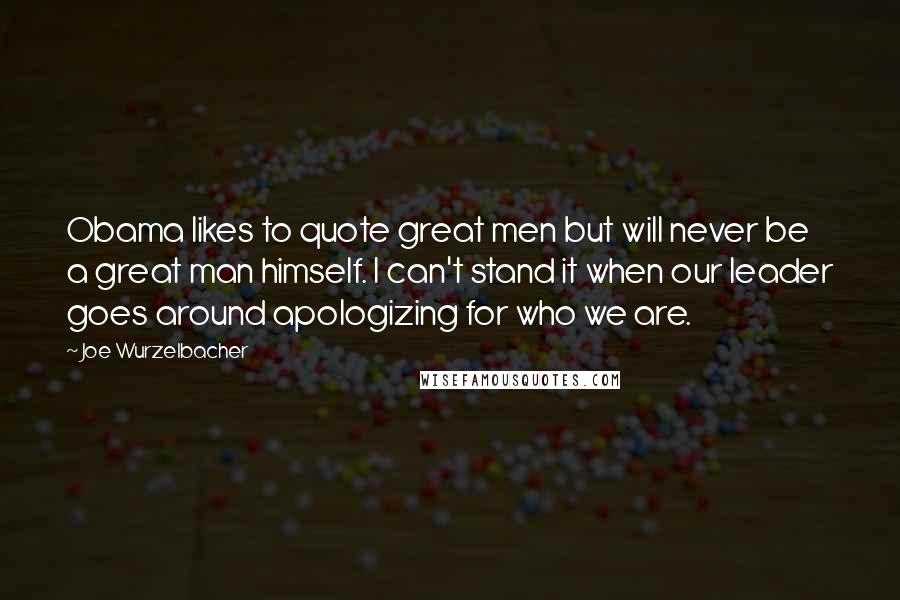 Joe Wurzelbacher Quotes: Obama likes to quote great men but will never be a great man himself. I can't stand it when our leader goes around apologizing for who we are.