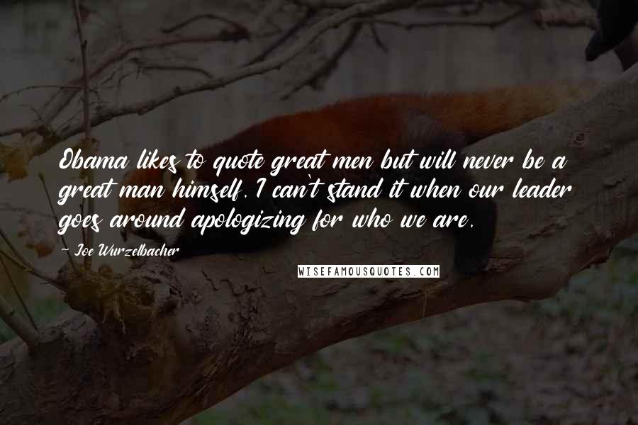 Joe Wurzelbacher Quotes: Obama likes to quote great men but will never be a great man himself. I can't stand it when our leader goes around apologizing for who we are.