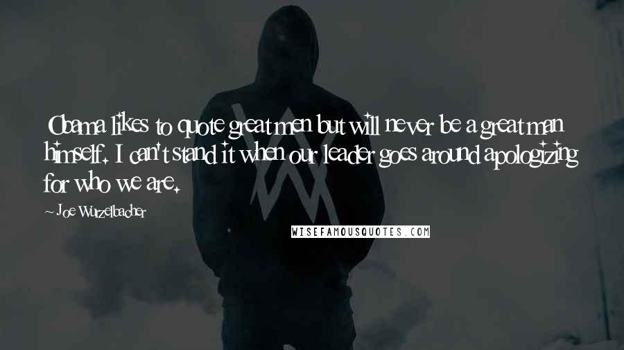Joe Wurzelbacher Quotes: Obama likes to quote great men but will never be a great man himself. I can't stand it when our leader goes around apologizing for who we are.