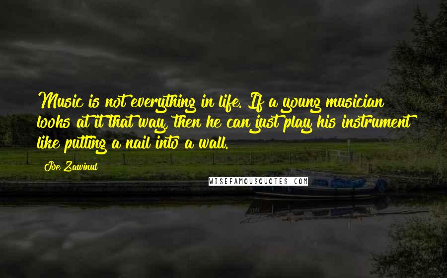 Joe Zawinul Quotes: Music is not everything in life. If a young musician looks at it that way, then he can just play his instrument like putting a nail into a wall.