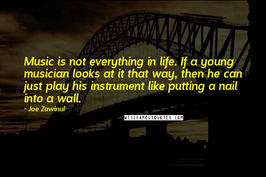 Joe Zawinul Quotes: Music is not everything in life. If a young musician looks at it that way, then he can just play his instrument like putting a nail into a wall.