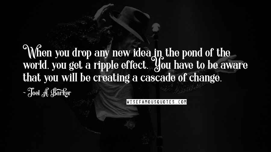 Joel A. Barker Quotes: When you drop any new idea in the pond of the world, you get a ripple effect. You have to be aware that you will be creating a cascade of change.