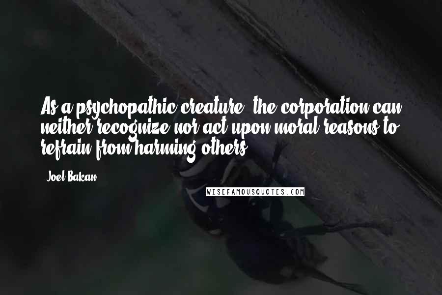 Joel Bakan Quotes: As a psychopathic creature, the corporation can neither recognize nor act upon moral reasons to refrain from harming others.