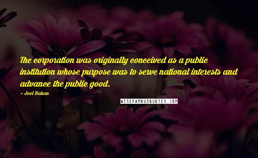 Joel Bakan Quotes: The corporation was originally conceived as a public institution whose purpose was to serve national interests and advance the public good.