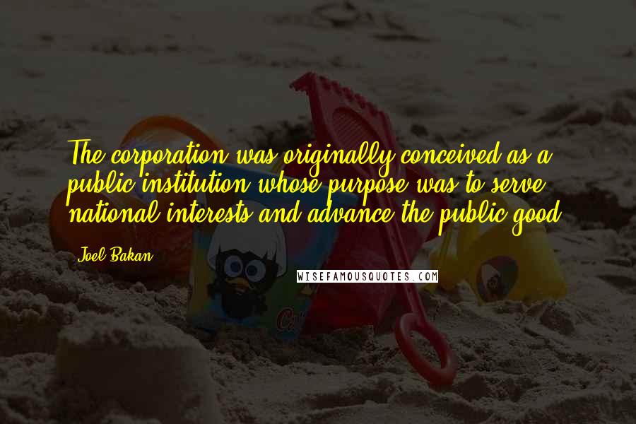 Joel Bakan Quotes: The corporation was originally conceived as a public institution whose purpose was to serve national interests and advance the public good.