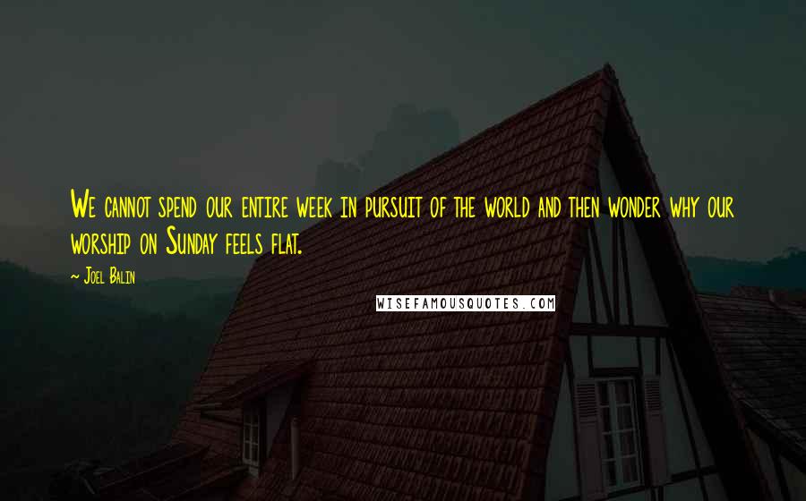 Joel Balin Quotes: We cannot spend our entire week in pursuit of the world and then wonder why our worship on Sunday feels flat.