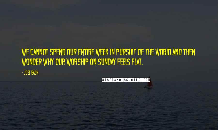 Joel Balin Quotes: We cannot spend our entire week in pursuit of the world and then wonder why our worship on Sunday feels flat.