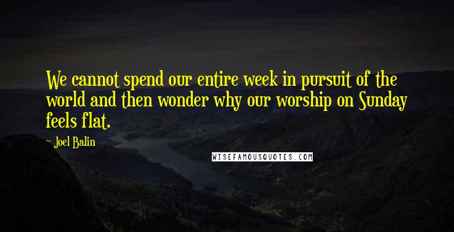 Joel Balin Quotes: We cannot spend our entire week in pursuit of the world and then wonder why our worship on Sunday feels flat.
