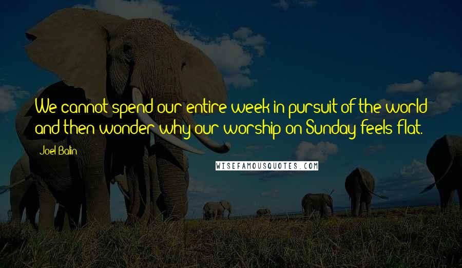 Joel Balin Quotes: We cannot spend our entire week in pursuit of the world and then wonder why our worship on Sunday feels flat.