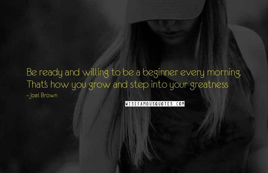 Joel Brown Quotes: Be ready and willing to be a beginner every morning. That's how you grow and step into your greatness