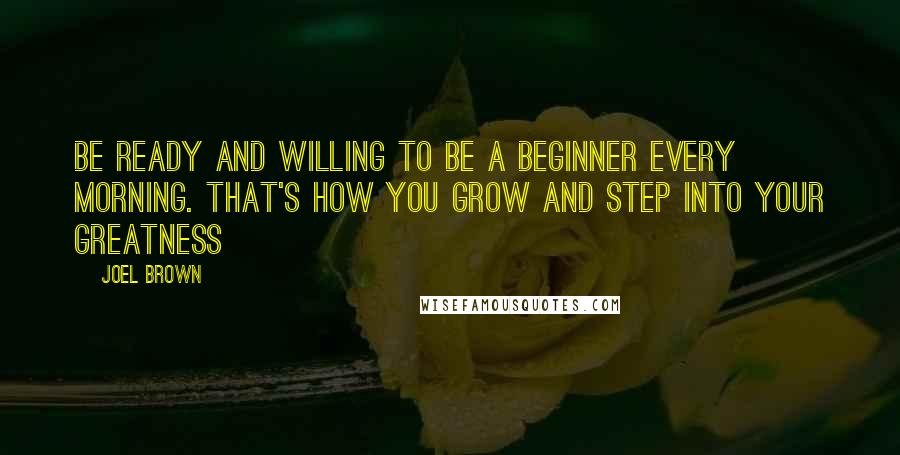 Joel Brown Quotes: Be ready and willing to be a beginner every morning. That's how you grow and step into your greatness