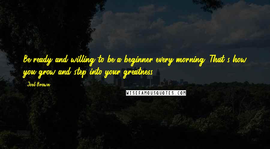 Joel Brown Quotes: Be ready and willing to be a beginner every morning. That's how you grow and step into your greatness