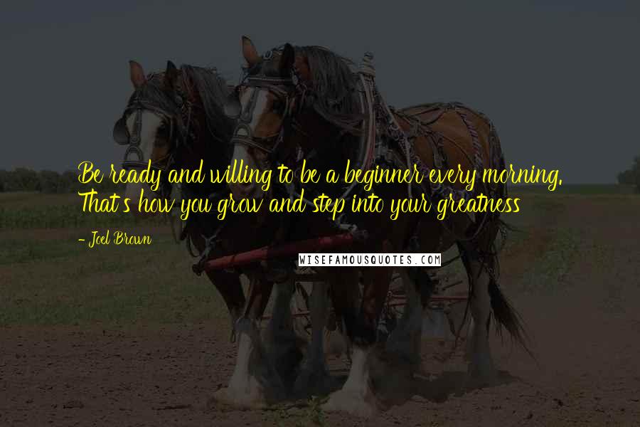 Joel Brown Quotes: Be ready and willing to be a beginner every morning. That's how you grow and step into your greatness