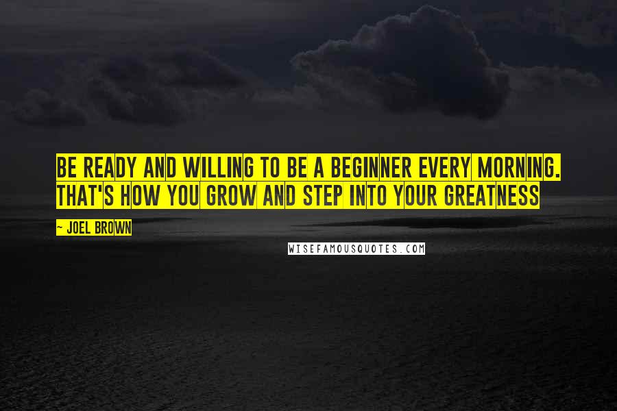 Joel Brown Quotes: Be ready and willing to be a beginner every morning. That's how you grow and step into your greatness