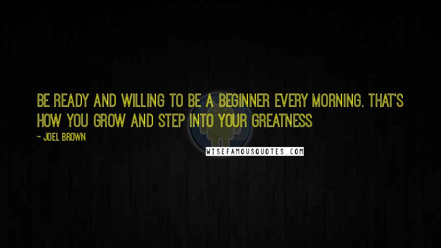 Joel Brown Quotes: Be ready and willing to be a beginner every morning. That's how you grow and step into your greatness