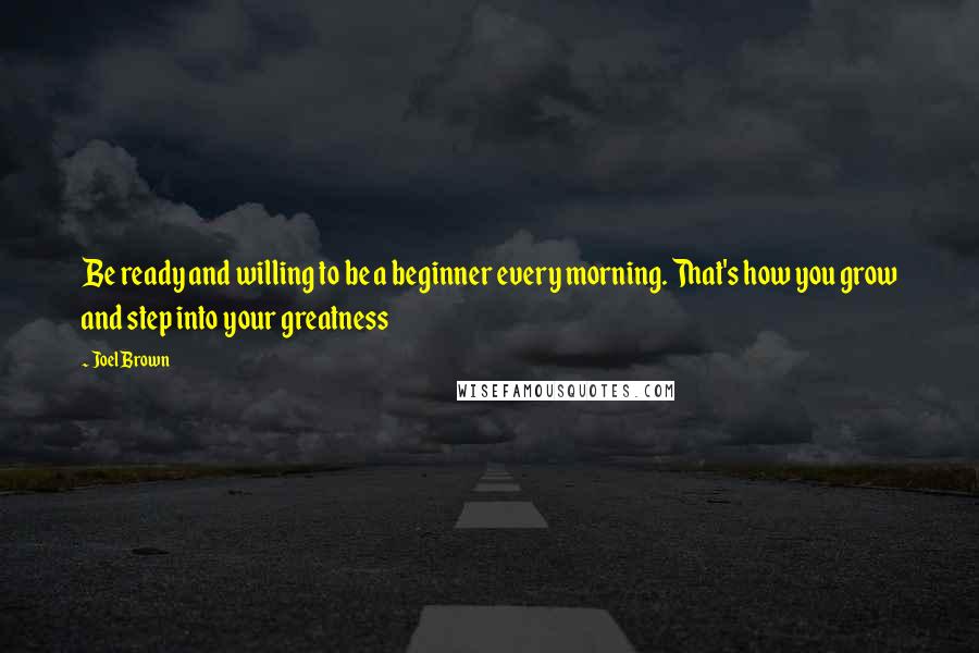 Joel Brown Quotes: Be ready and willing to be a beginner every morning. That's how you grow and step into your greatness