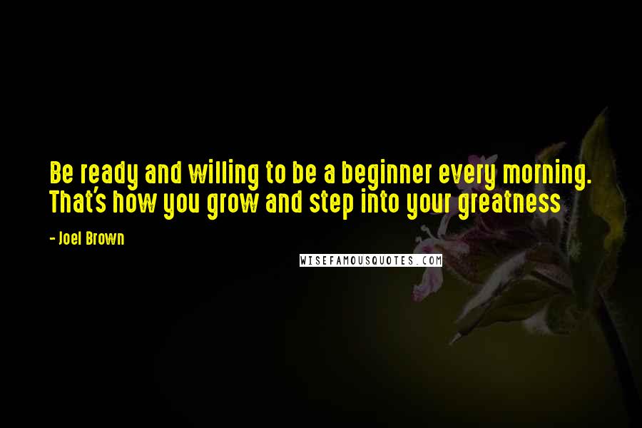 Joel Brown Quotes: Be ready and willing to be a beginner every morning. That's how you grow and step into your greatness