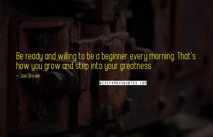Joel Brown Quotes: Be ready and willing to be a beginner every morning. That's how you grow and step into your greatness