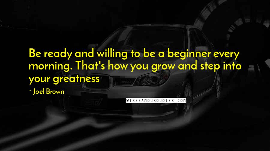 Joel Brown Quotes: Be ready and willing to be a beginner every morning. That's how you grow and step into your greatness