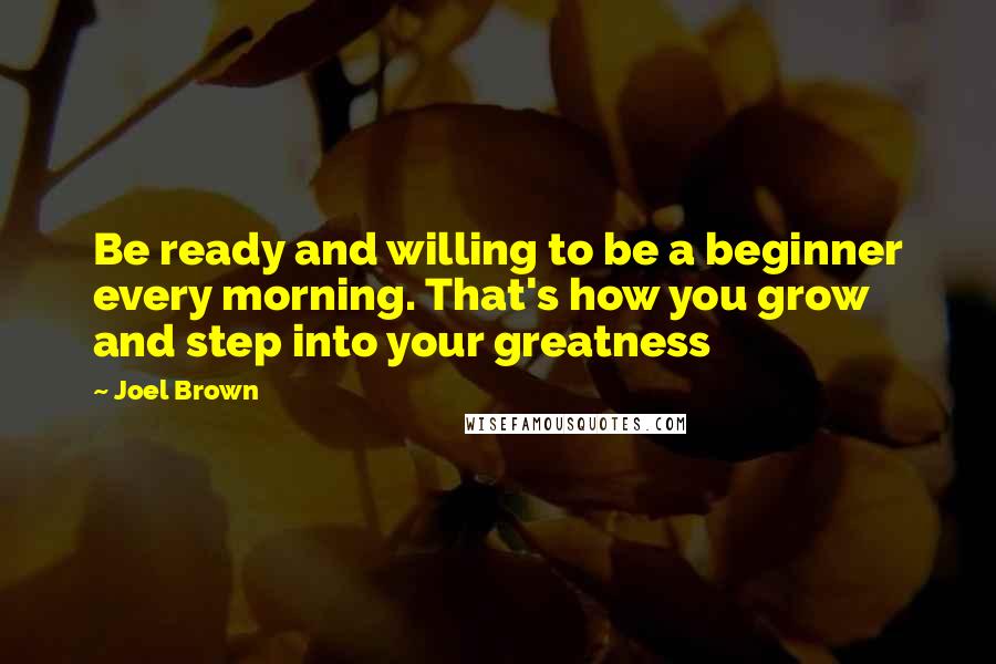 Joel Brown Quotes: Be ready and willing to be a beginner every morning. That's how you grow and step into your greatness