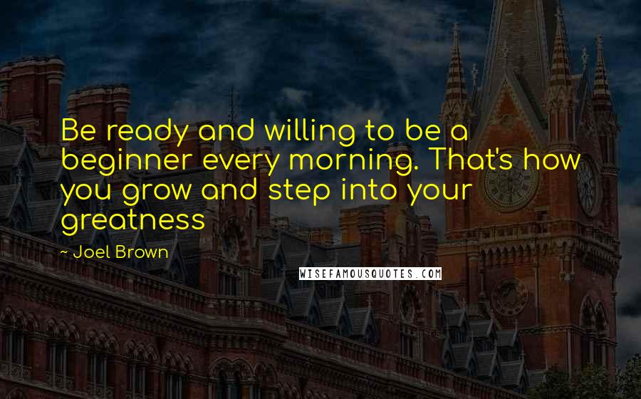 Joel Brown Quotes: Be ready and willing to be a beginner every morning. That's how you grow and step into your greatness