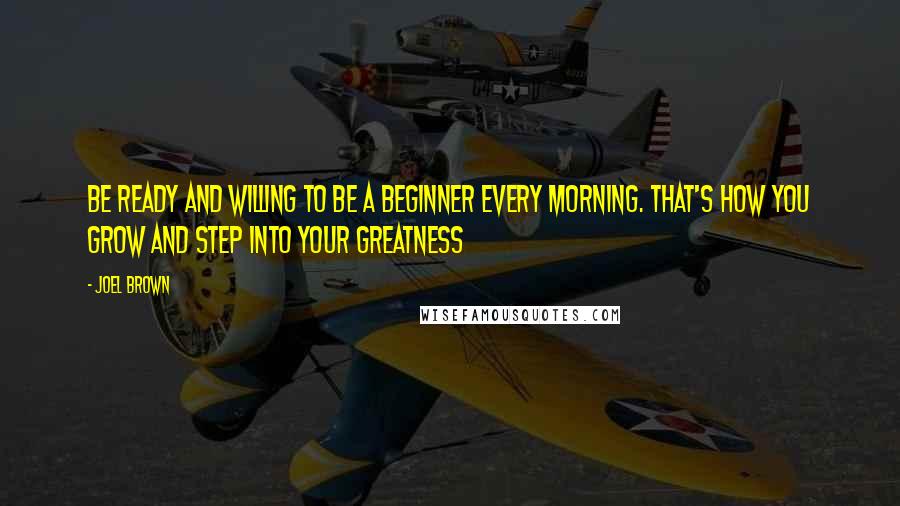 Joel Brown Quotes: Be ready and willing to be a beginner every morning. That's how you grow and step into your greatness