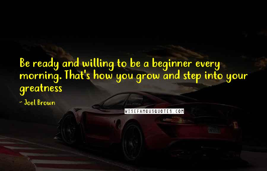 Joel Brown Quotes: Be ready and willing to be a beginner every morning. That's how you grow and step into your greatness