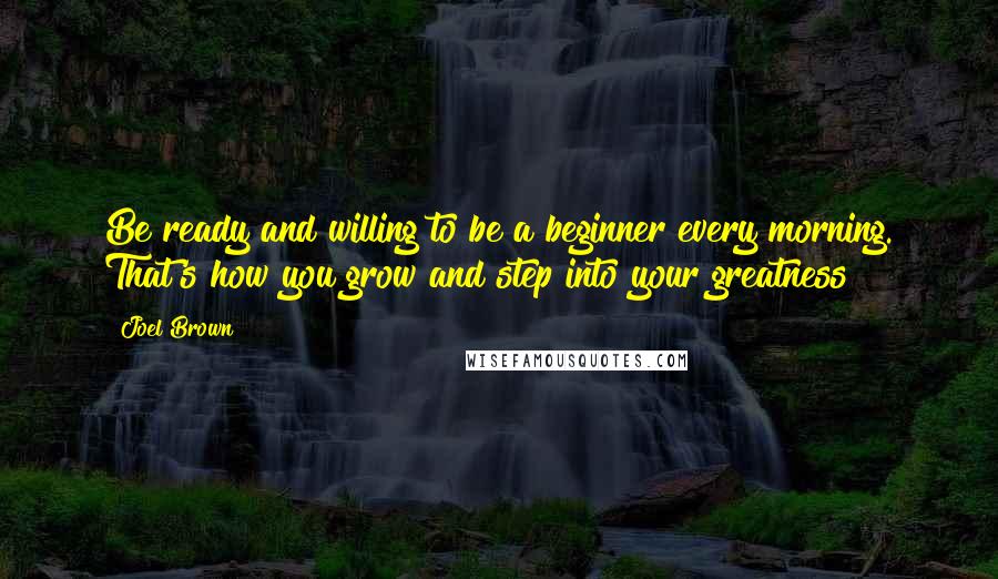 Joel Brown Quotes: Be ready and willing to be a beginner every morning. That's how you grow and step into your greatness