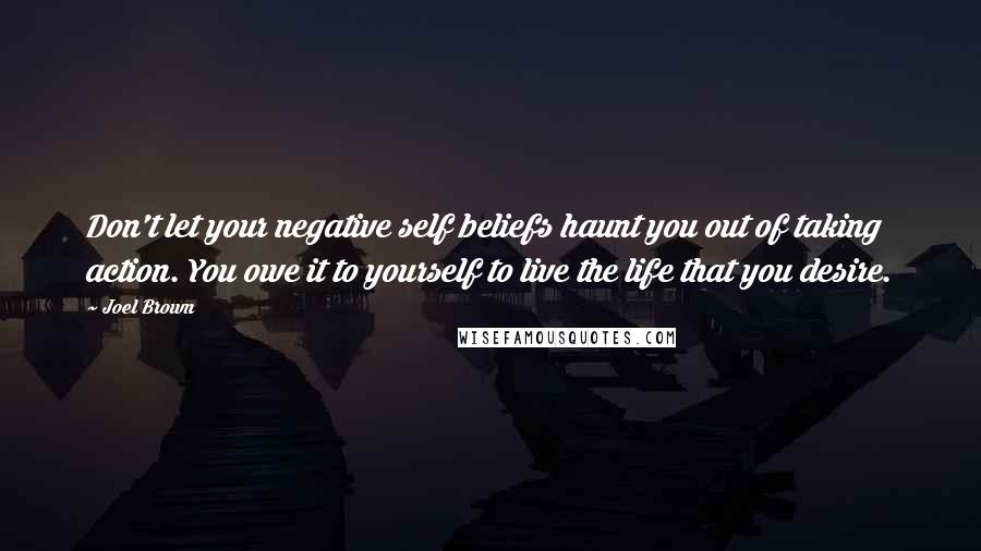 Joel Brown Quotes: Don't let your negative self beliefs haunt you out of taking action. You owe it to yourself to live the life that you desire.