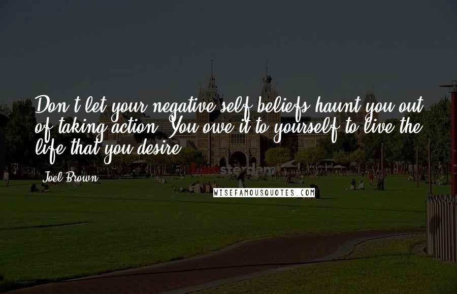 Joel Brown Quotes: Don't let your negative self beliefs haunt you out of taking action. You owe it to yourself to live the life that you desire.