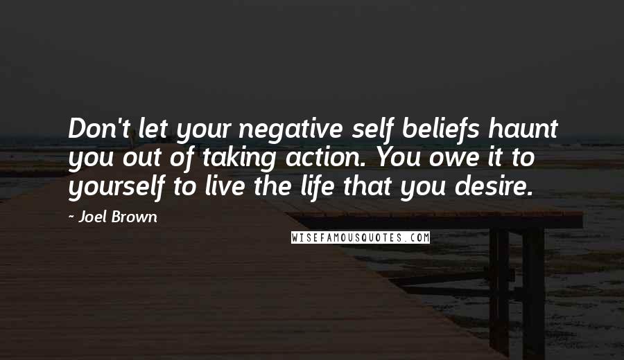 Joel Brown Quotes: Don't let your negative self beliefs haunt you out of taking action. You owe it to yourself to live the life that you desire.