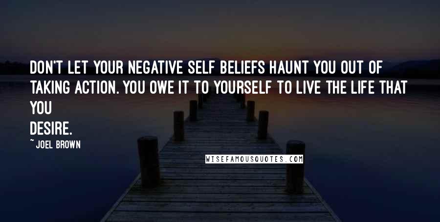 Joel Brown Quotes: Don't let your negative self beliefs haunt you out of taking action. You owe it to yourself to live the life that you desire.