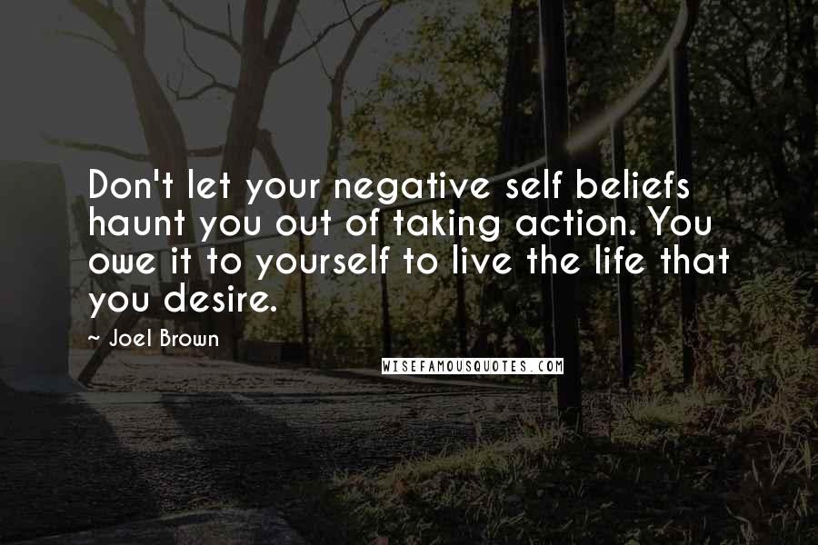 Joel Brown Quotes: Don't let your negative self beliefs haunt you out of taking action. You owe it to yourself to live the life that you desire.