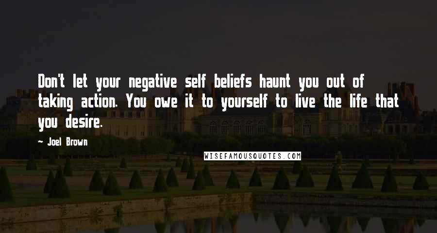 Joel Brown Quotes: Don't let your negative self beliefs haunt you out of taking action. You owe it to yourself to live the life that you desire.