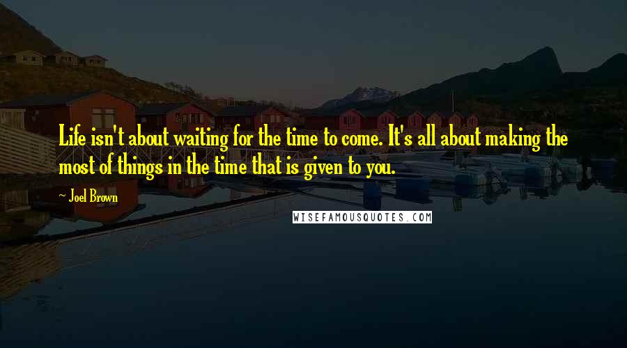 Joel Brown Quotes: Life isn't about waiting for the time to come. It's all about making the most of things in the time that is given to you.