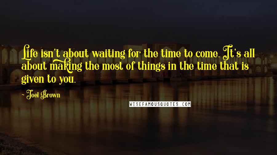 Joel Brown Quotes: Life isn't about waiting for the time to come. It's all about making the most of things in the time that is given to you.