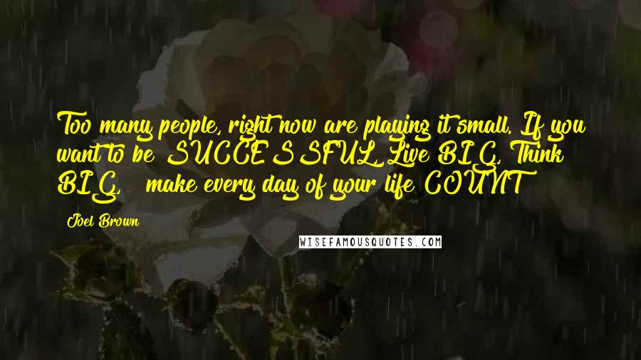 Joel Brown Quotes: Too many people, right now are playing it small. If you want to be SUCCESSFUL, Live BIG, Think BIG, & make every day of your life COUNT!