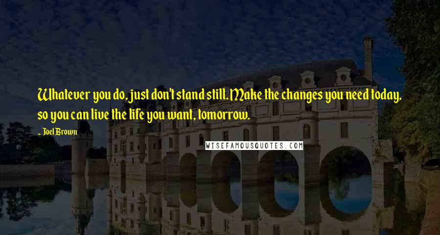 Joel Brown Quotes: Whatever you do, just don't stand still. Make the changes you need today, so you can live the life you want, tomorrow.