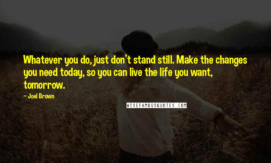 Joel Brown Quotes: Whatever you do, just don't stand still. Make the changes you need today, so you can live the life you want, tomorrow.