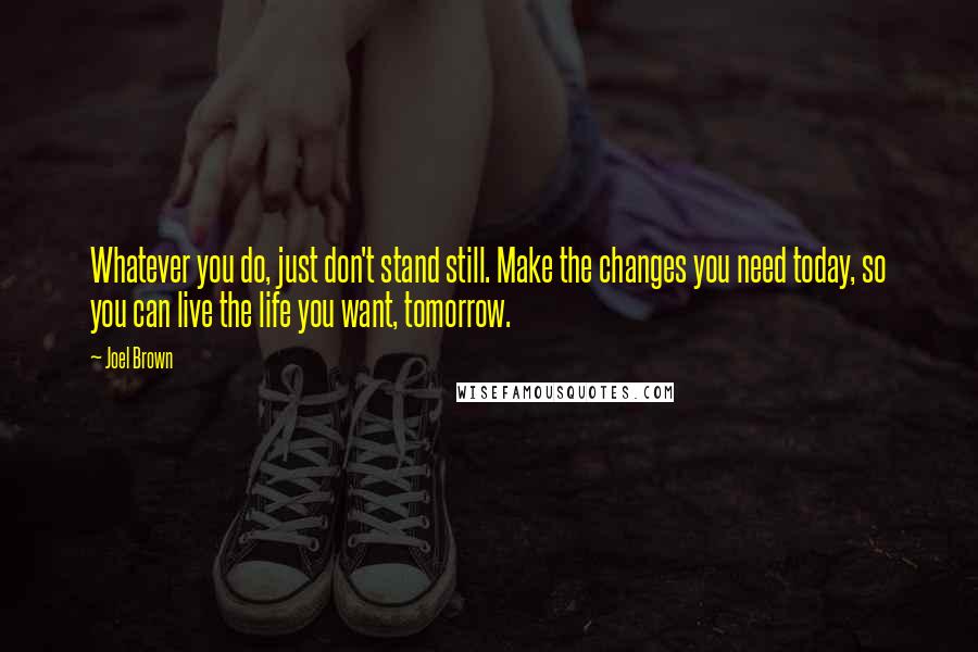 Joel Brown Quotes: Whatever you do, just don't stand still. Make the changes you need today, so you can live the life you want, tomorrow.