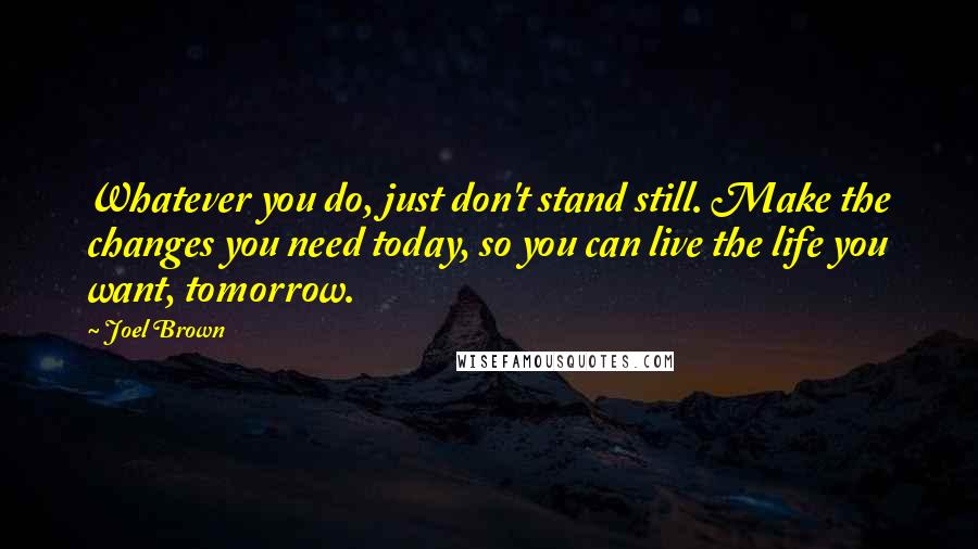 Joel Brown Quotes: Whatever you do, just don't stand still. Make the changes you need today, so you can live the life you want, tomorrow.