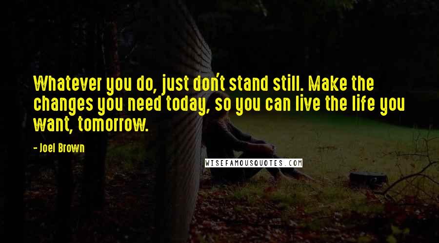 Joel Brown Quotes: Whatever you do, just don't stand still. Make the changes you need today, so you can live the life you want, tomorrow.