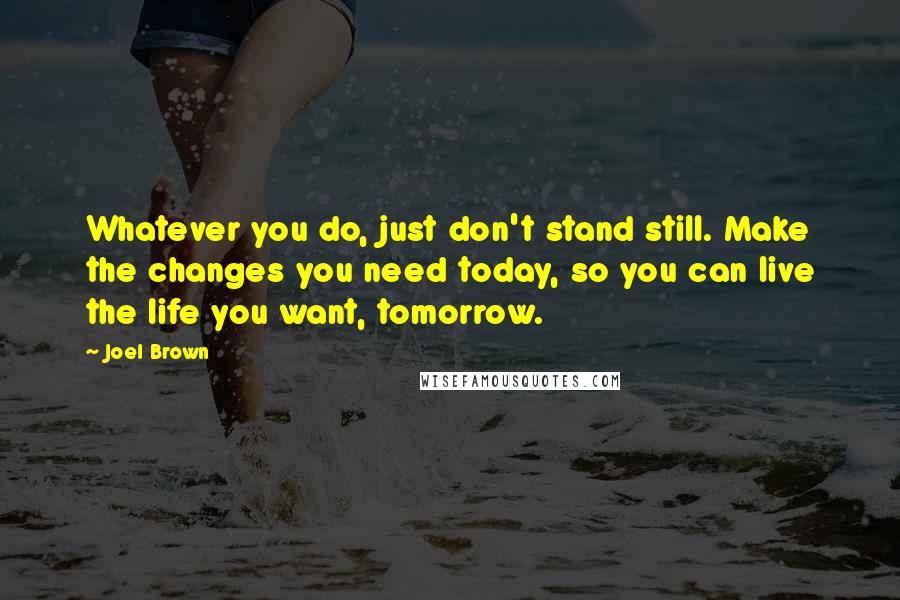 Joel Brown Quotes: Whatever you do, just don't stand still. Make the changes you need today, so you can live the life you want, tomorrow.