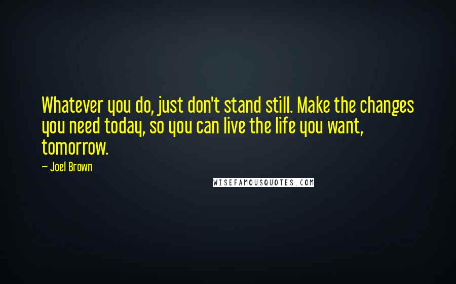 Joel Brown Quotes: Whatever you do, just don't stand still. Make the changes you need today, so you can live the life you want, tomorrow.